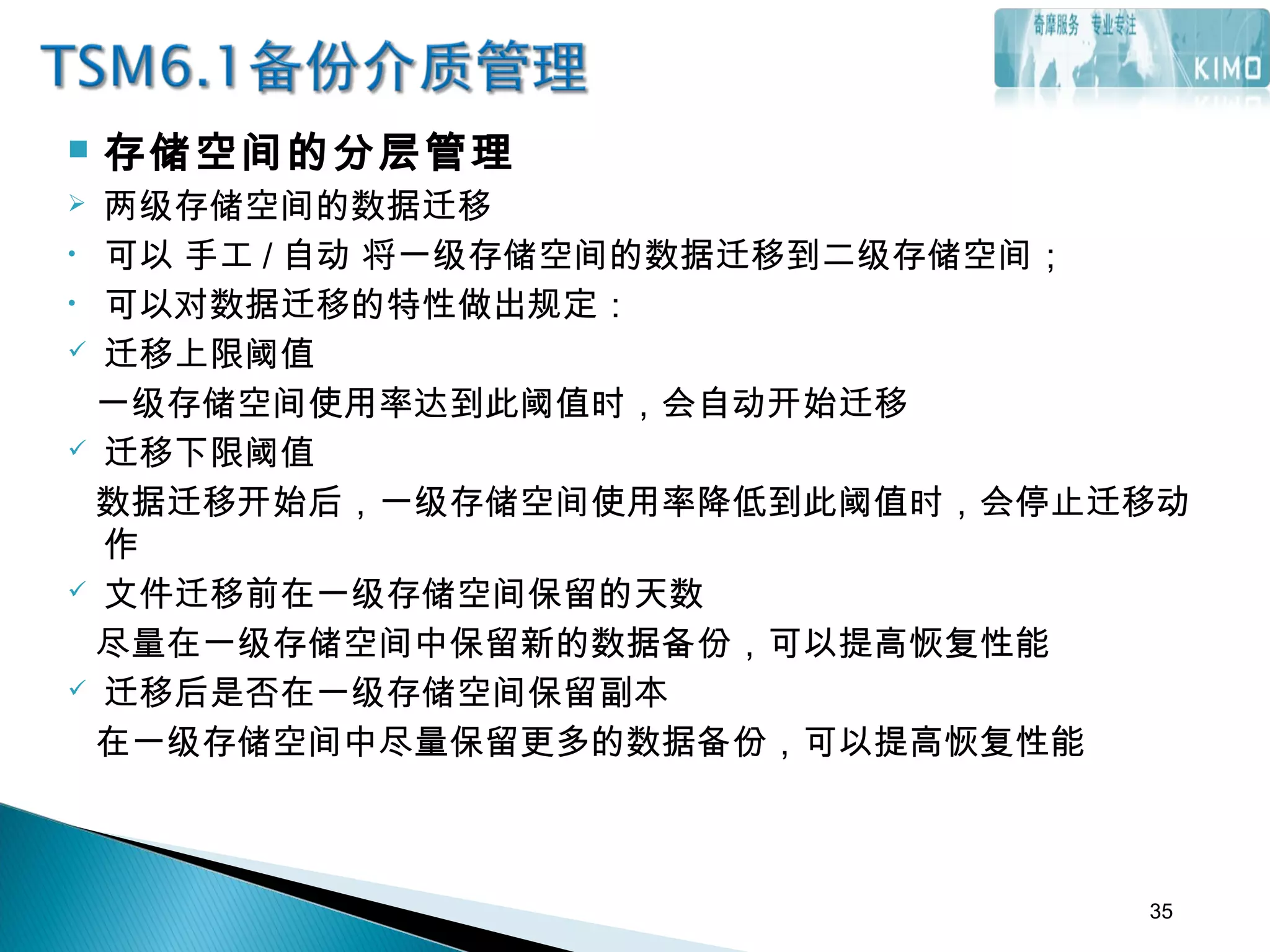  存储空间的分层管理
 两级存储空间的数据迁移
• 可以 手工 / 自动 将一级存储空间的数据迁移到二级存储空间；
• 可以对数据迁移的特性做出规定：
 迁移上限阈值
一级存储空间使用率达到此阈值时，会自动开始迁移
 迁移下限阈值
数据迁移开始后，一级存储空间使用率降低到此阈值时，会停止迁移动
作
 文件迁移前在一级存储空间保留的天数
尽量在一级存储空间中保留新的数据备份，可以提高恢复性能
 迁移后是否在一级存储空间保留副本
在一级存储空间中尽量保留更多的数据备份，可以提高恢复性能
35
 