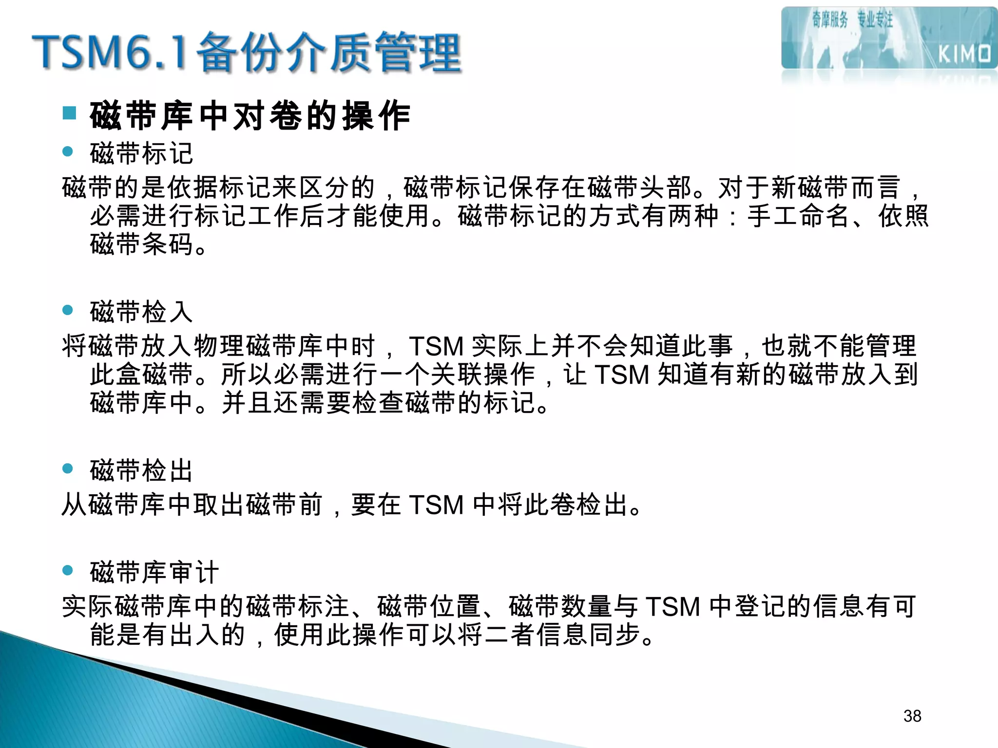  磁带库中对卷的操作
 磁带标记
磁带的是依据标记来区分的，磁带标记保存在磁带头部。对于新磁带而言，
必需进行标记工作后才能使用。磁带标记的方式有两种：手工命名、依照
磁带条码。
 磁带检入
将磁带放入物理磁带库中时， TSM 实际上并不会知道此事，也就不能管理
此盒磁带。所以必需进行一个关联操作，让 TSM 知道有新的磁带放入到
磁带库中。并且还需要检查磁带的标记。
 磁带检出
从磁带库中取出磁带前，要在 TSM 中将此卷检出。
 
 磁带库审计
实际磁带库中的磁带标注、磁带位置、磁带数量与 TSM 中登记的信息有可
能是有出入的，使用此操作可以将二者信息同步。
38
 