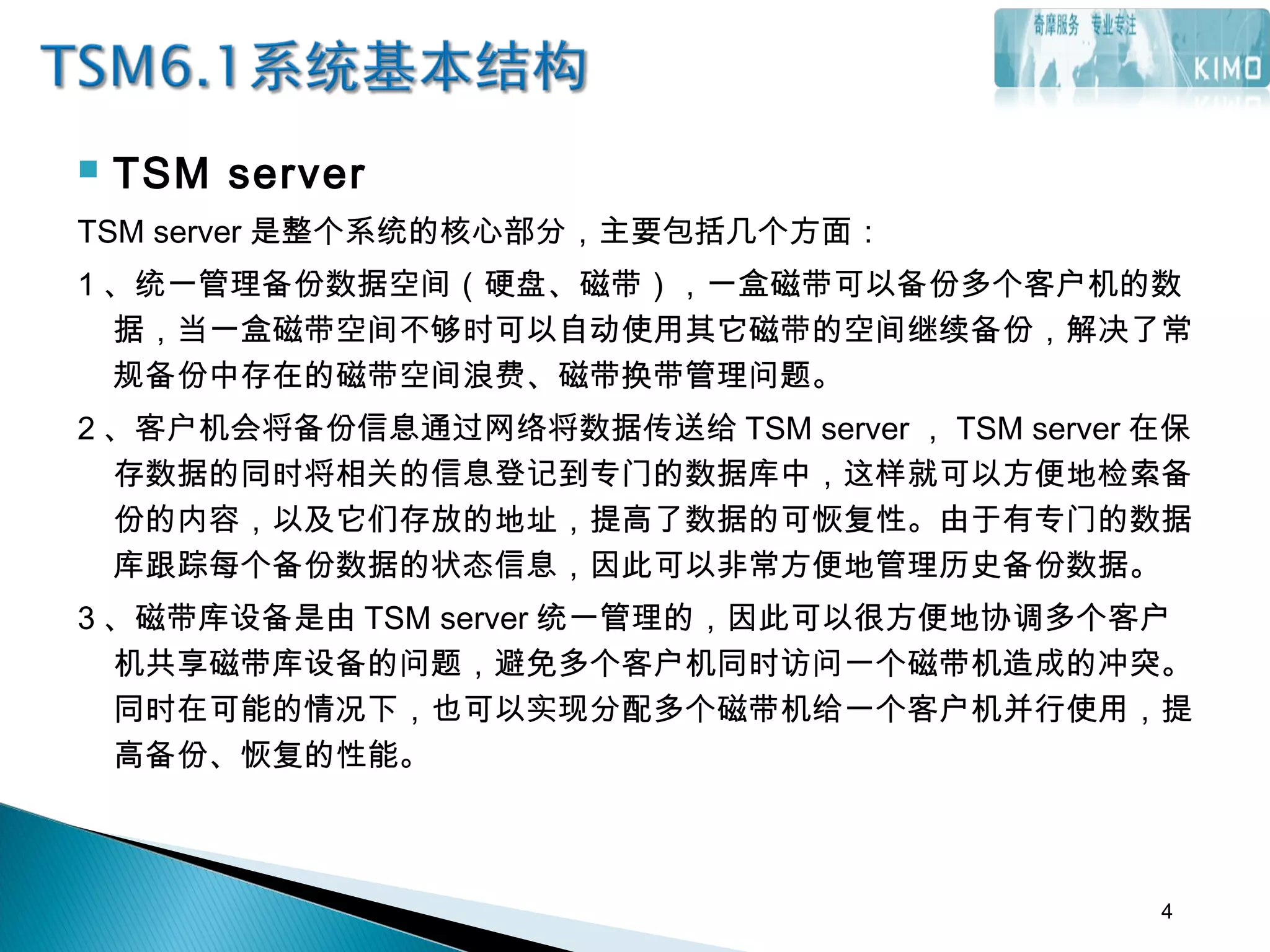  TSM server
TSM server 是整个系统的核心部分，主要包括几个方面：
1 、统一管理备份数据空间（硬盘、磁带），一盒磁带可以备份多个客户机的数
据，当一盒磁带空间不够时可以自动使用其它磁带的空间继续备份，解决了常
规备份中存在的磁带空间浪费、磁带换带管理问题。
2 、客户机会将备份信息通过网络将数据传送给 TSM server ， TSM server 在保
存数据的同时将相关的信息登记到专门的数据库中，这样就可以方便地检索备
份的内容，以及它们存放的地址，提高了数据的可恢复性。由于有专门的数据
库跟踪每个备份数据的状态信息，因此可以非常方便地管理历史备份数据。
3 、磁带库设备是由 TSM server 统一管理的，因此可以很方便地协调多个客户
机共享磁带库设备的问题，避免多个客户机同时访问一个磁带机造成的冲突。
同时在可能的情况下，也可以实现分配多个磁带机给一个客户机并行使用，提
高备份、恢复的性能。
4
 