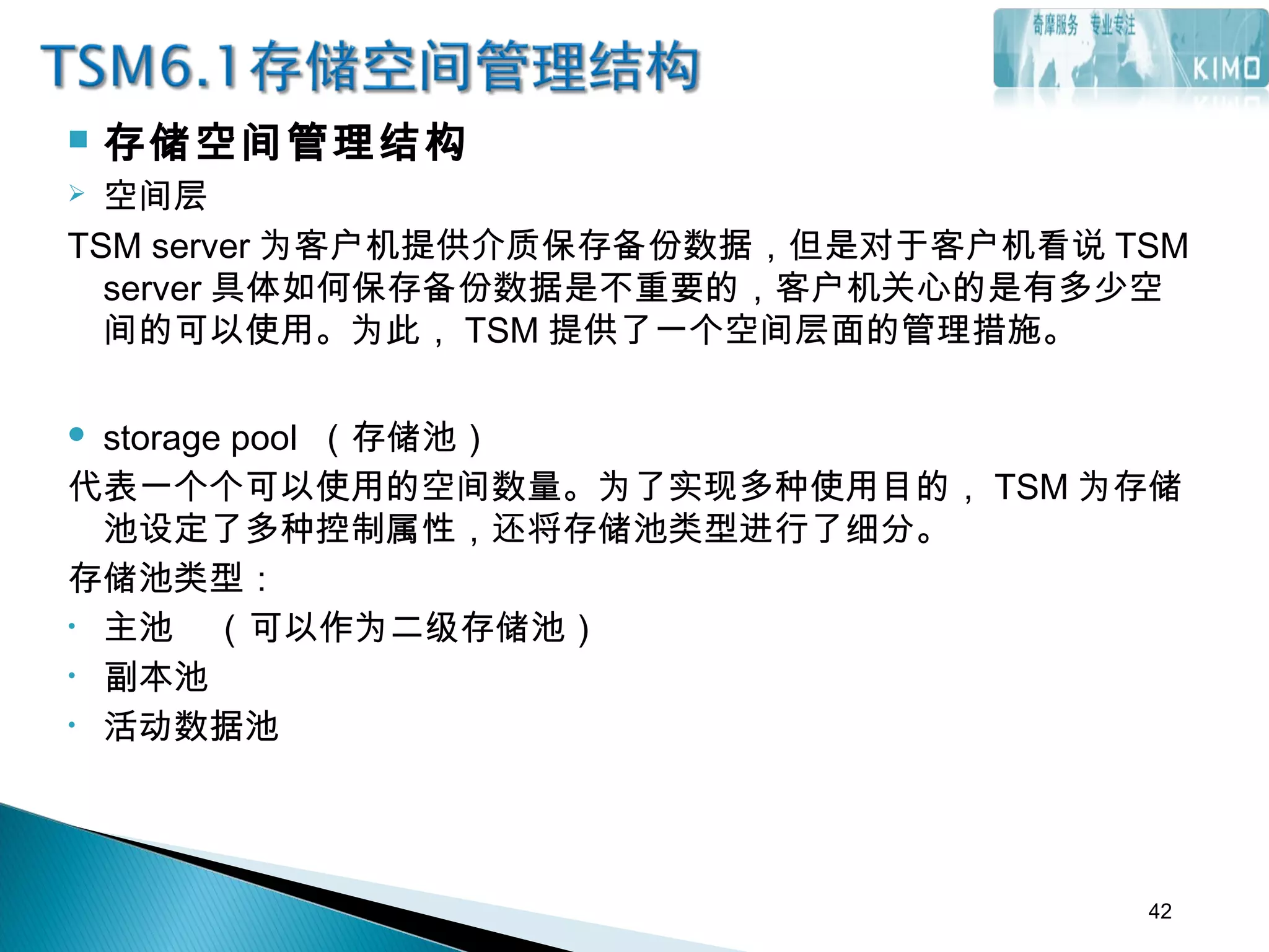  存储空间管理结构
 空间层
TSM server 为客户机提供介质保存备份数据，但是对于客户机看说 TSM
server 具体如何保存备份数据是不重要的，客户机关心的是有多少空
间的可以使用。为此， TSM 提供了一个空间层面的管理措施。
 storage pool （存储池）
代表一个个可以使用的空间数量。为了实现多种使用目的， TSM 为存储
池设定了多种控制属性，还将存储池类型进行了细分。
存储池类型：
• 主池 （可以作为二级存储池）
• 副本池
• 活动数据池
42
 