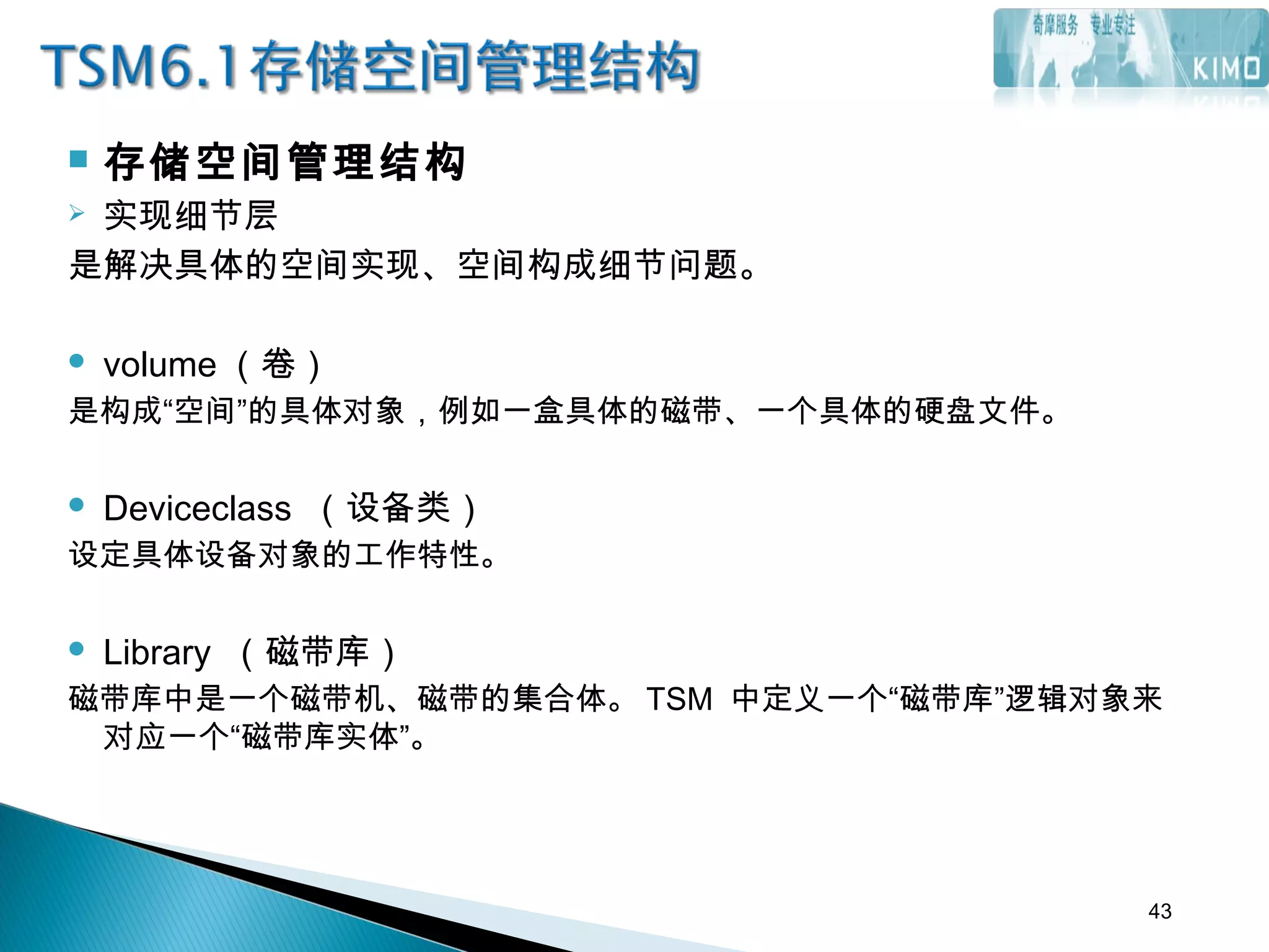  存储空间管理结构
 实现细节层
是解决具体的空间实现、空间构成细节问题。
 volume （卷）
是构成“空间”的具体对象，例如一盒具体的磁带、一个具体的硬盘文件。
 
 Deviceclass （设备类）
设定具体设备对象的工作特性。
 
 Library （磁带库）
磁带库中是一个磁带机、磁带的集合体。 TSM 中定义一个“磁带库”逻辑对象来
对应一个“磁带库实体”。
43
 