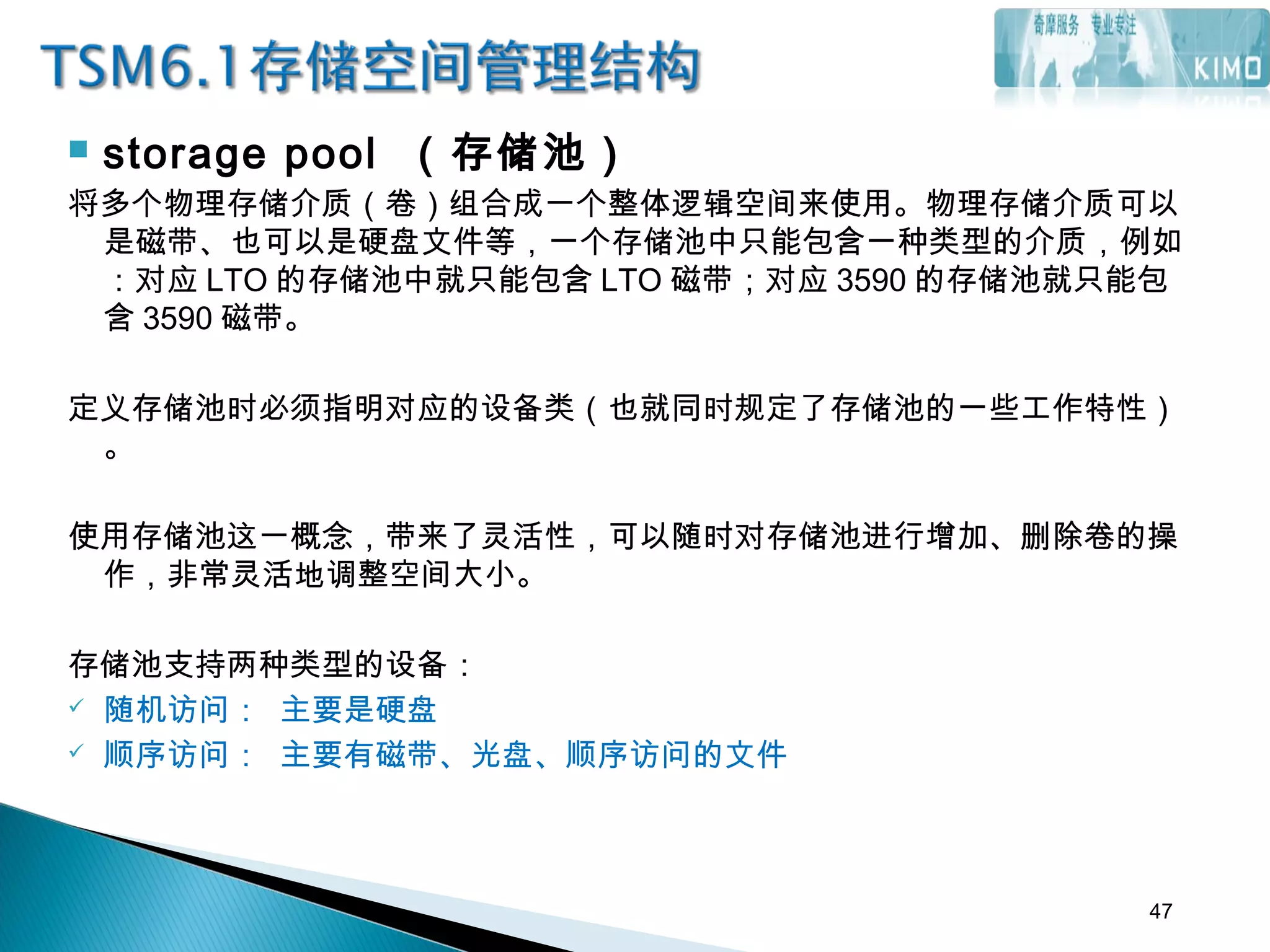  storage pool （存储池）
将多个物理存储介质（卷）组合成一个整体逻辑空间来使用。物理存储介质可以
是磁带、也可以是硬盘文件等，一个存储池中只能包含一种类型的介质，例如
：对应 LTO 的存储池中就只能包含 LTO 磁带；对应 3590 的存储池就只能包
含 3590 磁带。
定义存储池时必须指明对应的设备类（也就同时规定了存储池的一些工作特性）
。
使用存储池这一概念，带来了灵活性，可以随时对存储池进行增加、删除卷的操
作，非常灵活地调整空间大小。
存储池支持两种类型的设备：
 随机访问： 主要是硬盘
 顺序访问： 主要有磁带、光盘、顺序访问的文件
47
 