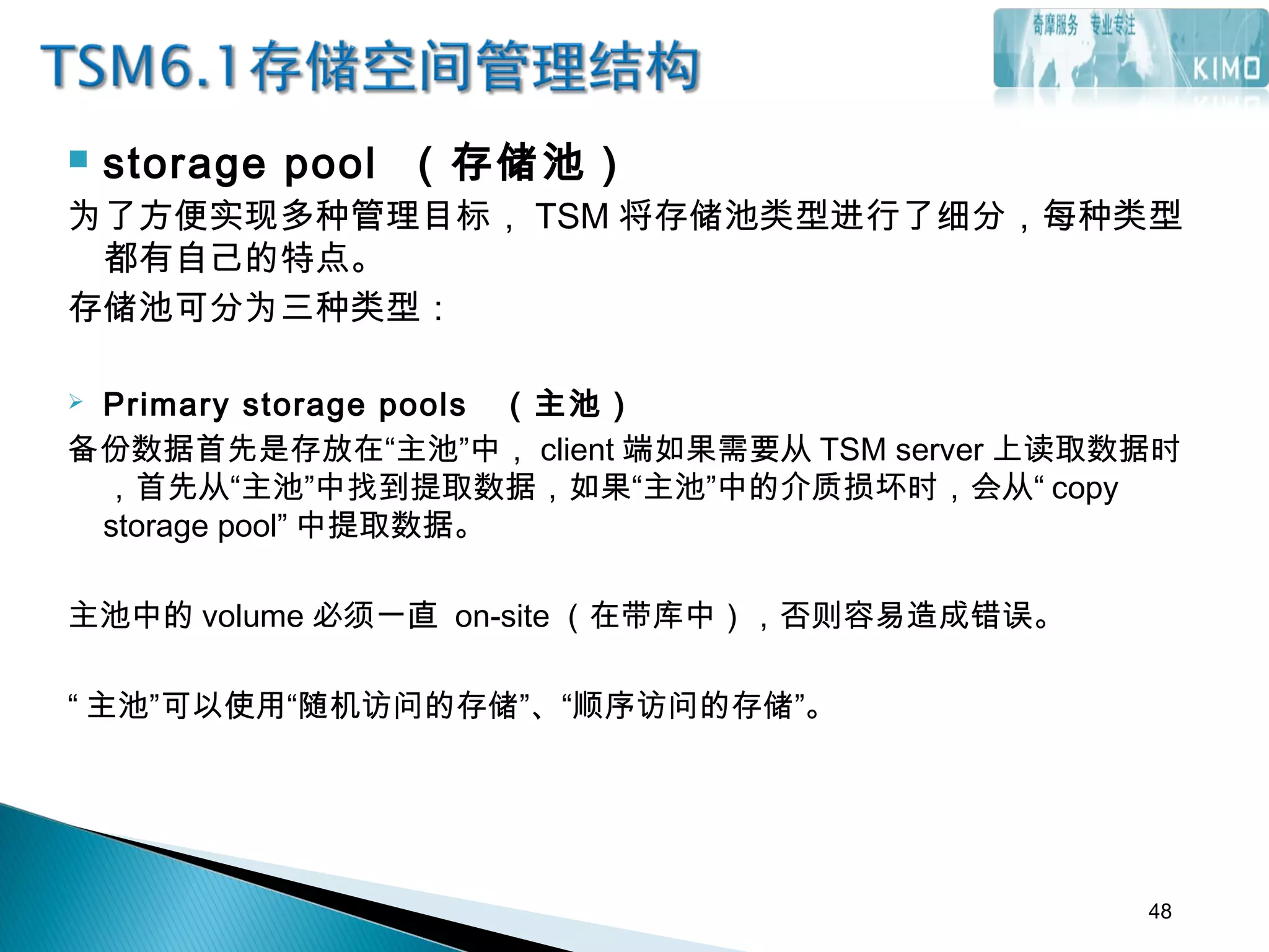  storage pool （存储池）
为了方便实现多种管理目标， TSM 将存储池类型进行了细分，每种类型
都有自己的特点。
存储池可分为三种类型：
 Primary storage pools （主池）
备份数据首先是存放在“主池”中， client 端如果需要从 TSM server 上读取数据时
，首先从“主池”中找到提取数据，如果“主池”中的介质损坏时，会从“ copy
storage pool” 中提取数据。
主池中的 volume 必须一直 on-site （在带库中），否则容易造成错误。
“ 主池”可以使用“随机访问的存储”、“顺序访问的存储”。
48
 