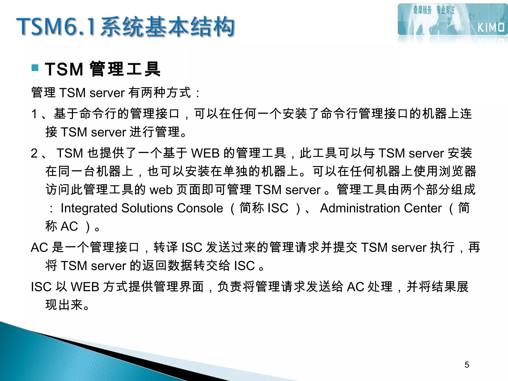  TSM 管理工具
管理 TSM server 有两种方式：
1 、基于命令行的管理接口，可以在任何一个安装了命令行管理接口的机器上连
接 TSM server 进行管理。
2 、 TSM 也提供了一个基于 WEB 的管理工具，此工具可以与 TSM server 安装
在同一台机器上，也可以安装在单独的机器上。可以在任何机器上使用浏览器
访问此管理工具的 web 页面即可管理 TSM server 。管理工具由两个部分组成
： Integrated Solutions Console （简称 ISC ）、 Administration Center （简
称 AC ）。
AC 是一个管理接口，转译 ISC 发送过来的管理请求并提交 TSM server 执行，再
将 TSM server 的返回数据转交给 ISC 。
ISC 以 WEB 方式提供管理界面，负责将管理请求发送给 AC 处理，并将结果展
现出来。
5
 
