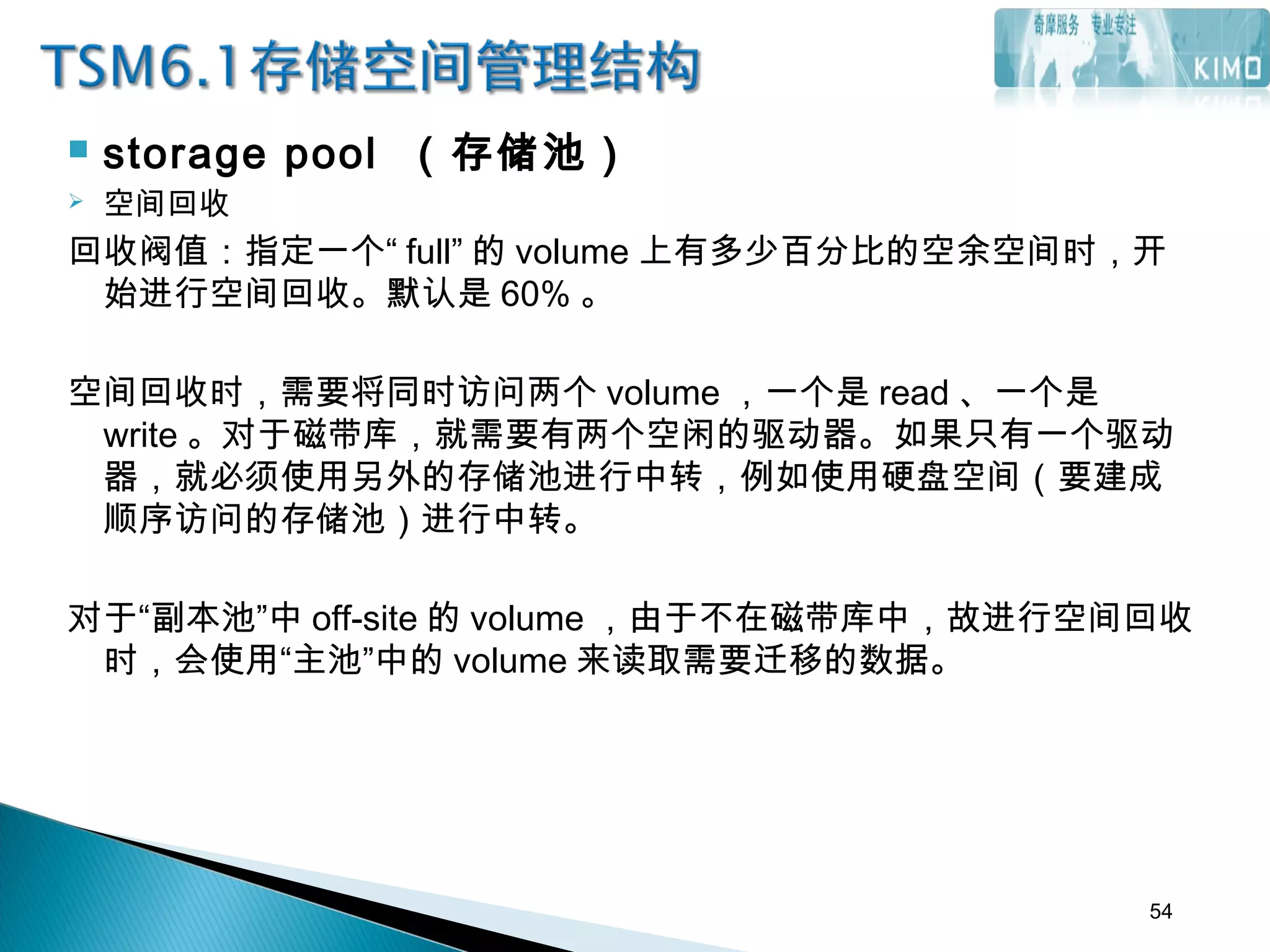  storage pool （存储池）
 空间回收
回收阀值：指定一个“ full” 的 volume 上有多少百分比的空余空间时，开
始进行空间回收。默认是 60% 。
空间回收时，需要将同时访问两个 volume ，一个是 read 、一个是
write 。对于磁带库，就需要有两个空闲的驱动器。如果只有一个驱动
器，就必须使用另外的存储池进行中转，例如使用硬盘空间（要建成
顺序访问的存储池）进行中转。
对于“副本池”中 off-site 的 volume ，由于不在磁带库中，故进行空间回收
时，会使用“主池”中的 volume 来读取需要迁移的数据。
54
 