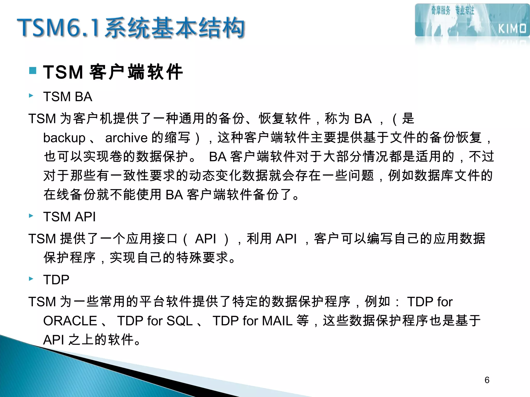  TSM 客户端软件
 TSM BA
TSM 为客户机提供了一种通用的备份、恢复软件，称为 BA ，（是
backup 、 archive 的缩写），这种客户端软件主要提供基于文件的备份恢复，
也可以实现卷的数据保护。 BA 客户端软件对于大部分情况都是适用的，不过
对于那些有一致性要求的动态变化数据就会存在一些问题，例如数据库文件的
在线备份就不能使用 BA 客户端软件备份了。
 TSM API
TSM 提供了一个应用接口（ API ），利用 API ，客户可以编写自己的应用数据
保护程序，实现自己的特殊要求。
 TDP
TSM 为一些常用的平台软件提供了特定的数据保护程序，例如： TDP for
ORACLE 、 TDP for SQL 、 TDP for MAIL 等，这些数据保护程序也是基于
API 之上的软件。
6
 