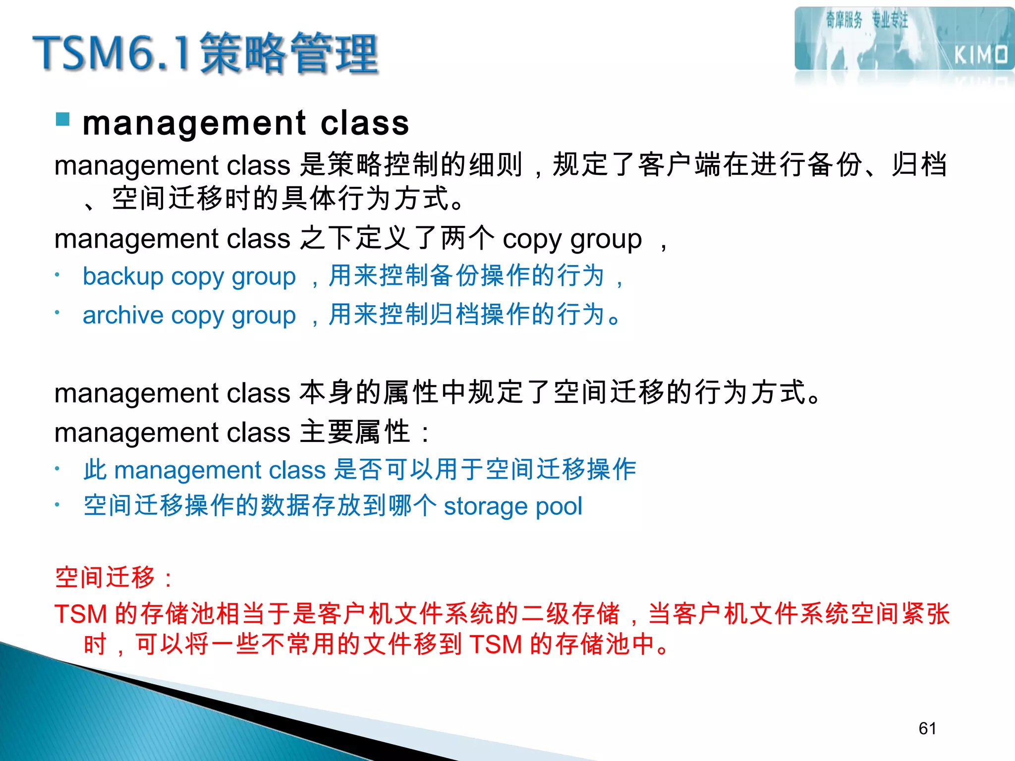  management class
management class 是策略控制的细则，规定了客户端在进行备份、归档
、空间迁移时的具体行为方式。
management class 之下定义了两个 copy group ，
• backup copy group ，用来控制备份操作的行为，
• archive copy group ，用来控制归档操作的行为。
management class 本身的属性中规定了空间迁移的行为方式。
management class 主要属性：
• 此 management class 是否可以用于空间迁移操作
• 空间迁移操作的数据存放到哪个 storage pool
空间迁移：
TSM 的存储池相当于是客户机文件系统的二级存储，当客户机文件系统空间紧张
时，可以将一些不常用的文件移到 TSM 的存储池中。
61
 
