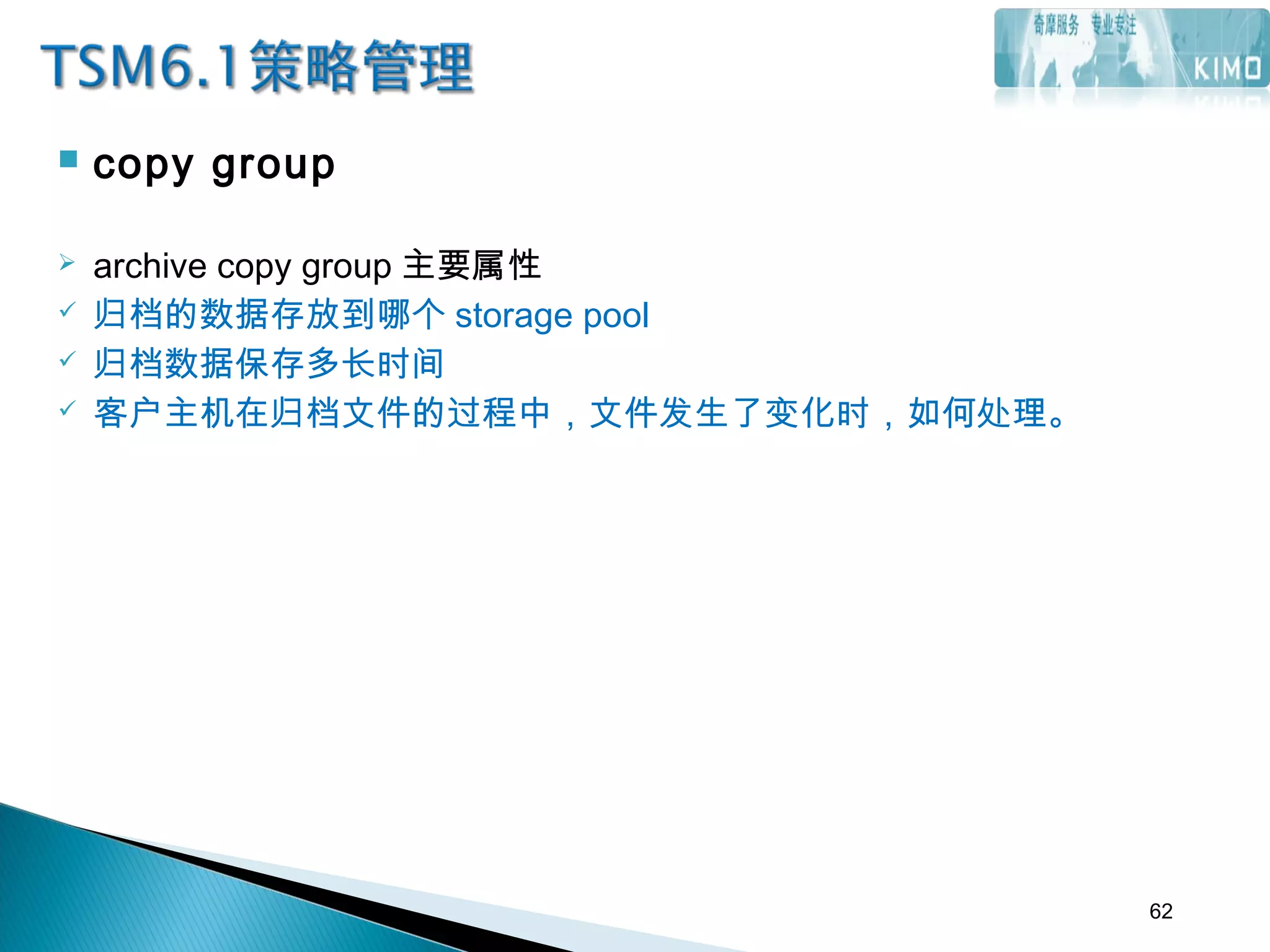 copy group
 archive copy group 主要属性
 归档的数据存放到哪个 storage pool
 归档数据保存多长时间
 客户主机在归档文件的过程中，文件发生了变化时，如何处理。
62
 