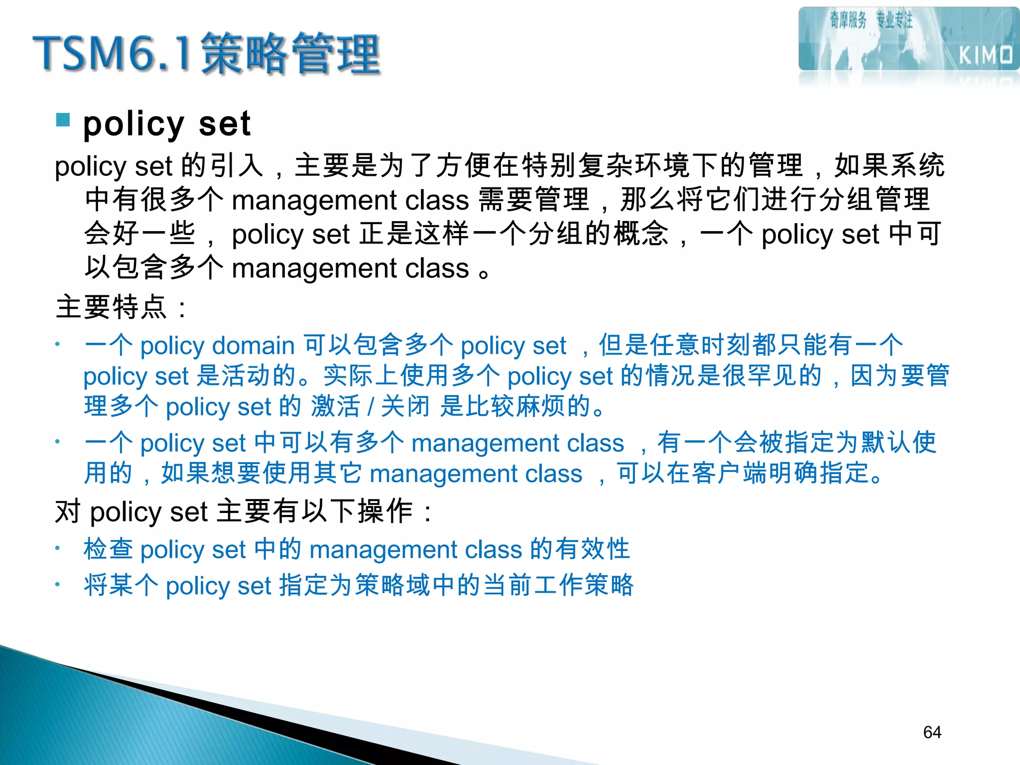  policy set
policy set 的引入，主要是为了方便在特别复杂环境下的管理，如果系统
中有很多个 management class 需要管理，那么将它们进行分组管理
会好一些， policy set 正是这样一个分组的概念，一个 policy set 中可
以包含多个 management class 。
主要特点：
• 一个 policy domain 可以包含多个 policy set ，但是任意时刻都只能有一个
policy set 是活动的。实际上使用多个 policy set 的情况是很罕见的，因为要管
理多个 policy set 的 激活 / 关闭 是比较麻烦的。
• 一个 policy set 中可以有多个 management class ，有一个会被指定为默认使
用的，如果想要使用其它 management class ，可以在客户端明确指定。
对 policy set 主要有以下操作：
• 检查 policy set 中的 management class 的有效性
• 将某个 policy set 指定为策略域中的当前工作策略
64
 