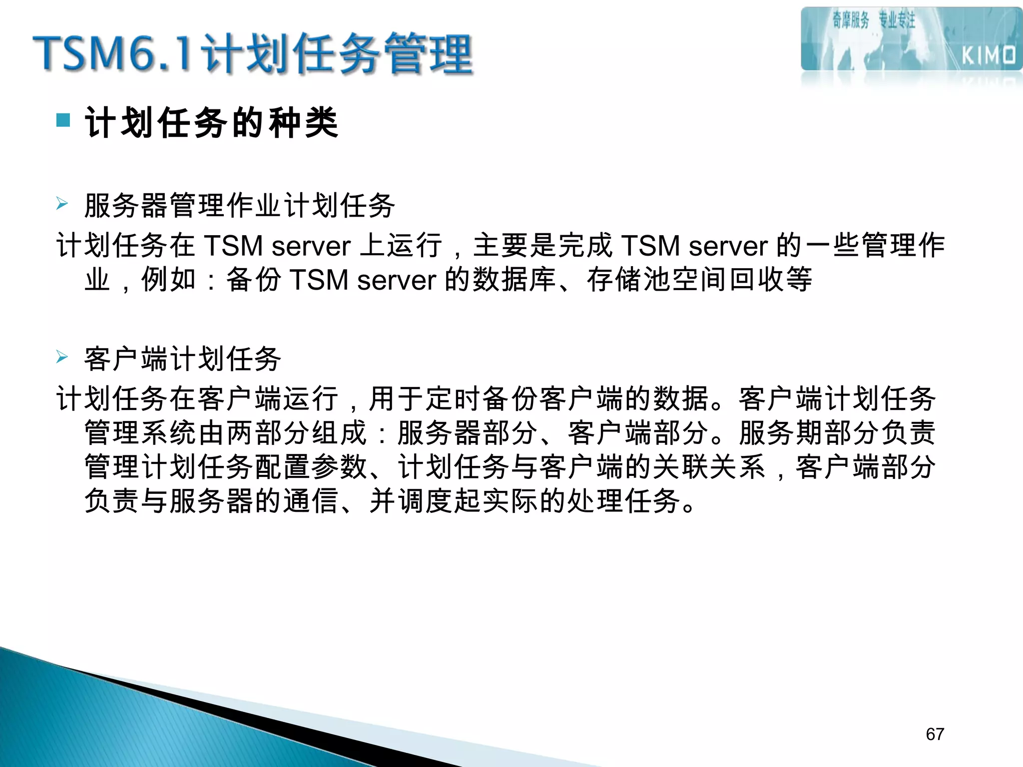  计划任务的种类
 服务器管理作业计划任务
计划任务在 TSM server 上运行，主要是完成 TSM server 的一些管理作
业，例如：备份 TSM server 的数据库、存储池空间回收等
 客户端计划任务
计划任务在客户端运行，用于定时备份客户端的数据。客户端计划任务
管理系统由两部分组成：服务器部分、客户端部分。服务期部分负责
管理计划任务配置参数、计划任务与客户端的关联关系，客户端部分
负责与服务器的通信、并调度起实际的处理任务。
67
 