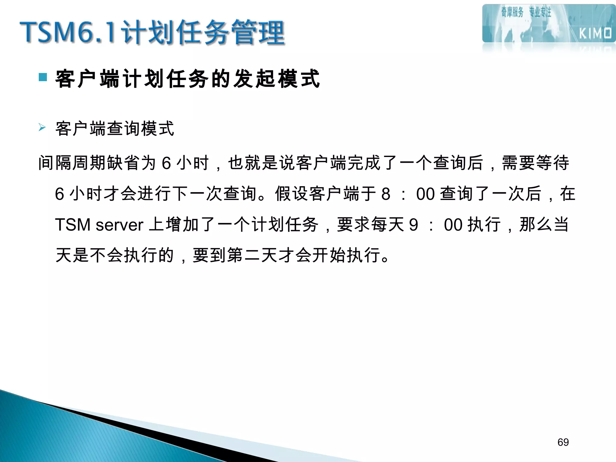  客户端计划任务的发起模式
 客户端查询模式
间隔周期缺省为 6 小时，也就是说客户端完成了一个查询后，需要等待
6 小时才会进行下一次查询。假设客户端于 8 ： 00 查询了一次后，在
TSM server 上增加了一个计划任务，要求每天 9 ： 00 执行，那么当
天是不会执行的，要到第二天才会开始执行。
69
 
