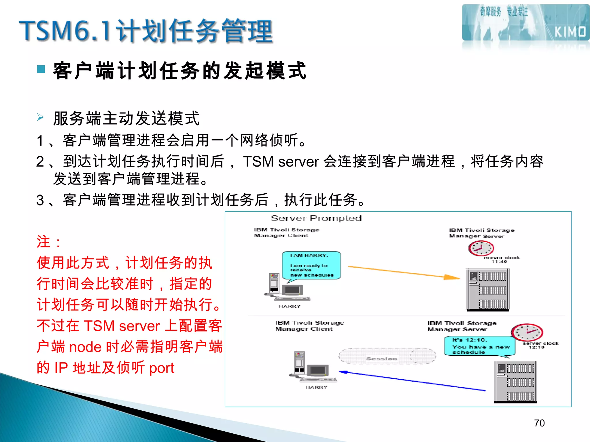  客户端计划任务的发起模式
 服务端主动发送模式
1 、客户端管理进程会启用一个网络侦听。
2 、到达计划任务执行时间后， TSM server 会连接到客户端进程，将任务内容
发送到客户端管理进程。
3 、客户端管理进程收到计划任务后，执行此任务。
注：
使用此方式，计划任务的执
行时间会比较准时，指定的
计划任务可以随时开始执行。
不过在 TSM server 上配置客
户端 node 时必需指明客户端
的 IP 地址及侦听 port
70
 