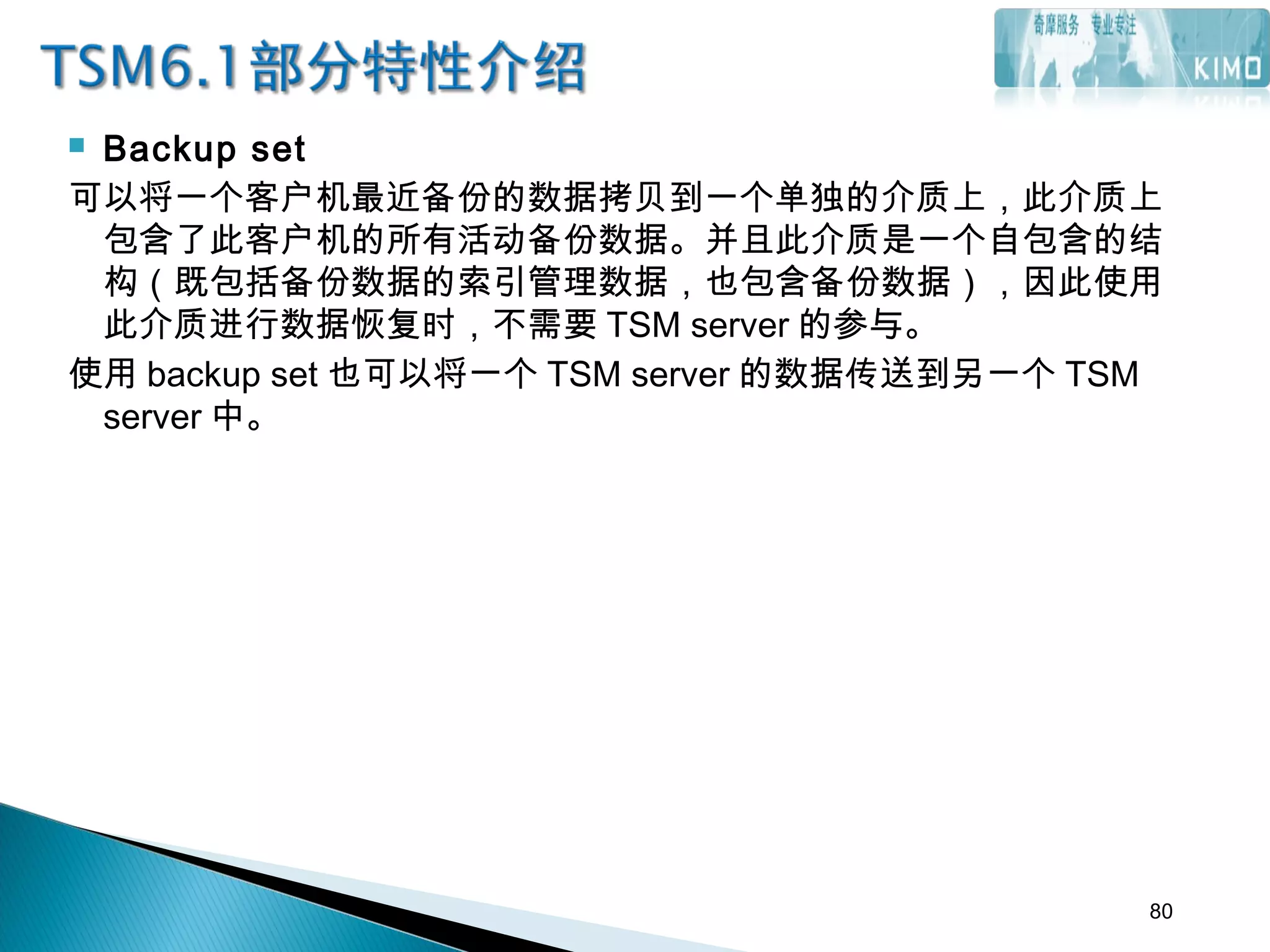  Backup set
可以将一个客户机最近备份的数据拷贝到一个单独的介质上，此介质上
包含了此客户机的所有活动备份数据。并且此介质是一个自包含的结
构（既包括备份数据的索引管理数据，也包含备份数据），因此使用
此介质进行数据恢复时，不需要 TSM server 的参与。
使用 backup set 也可以将一个 TSM server 的数据传送到另一个 TSM
server 中。
80
 