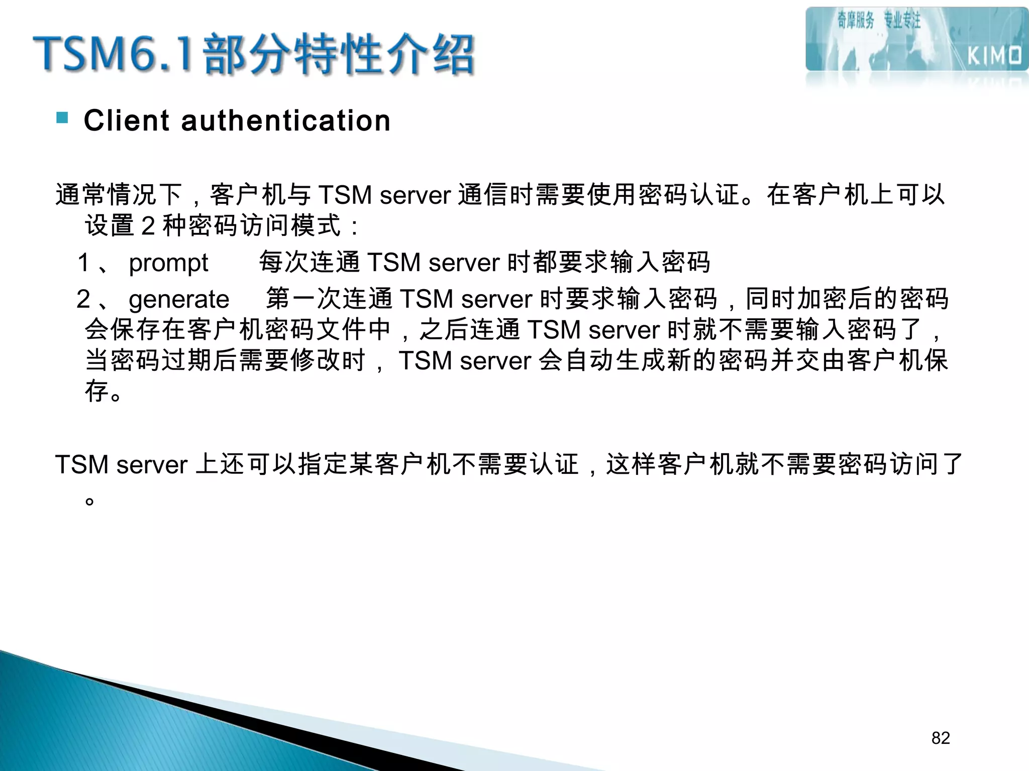  Client authentication
通常情况下，客户机与 TSM server 通信时需要使用密码认证。在客户机上可以
设置 2 种密码访问模式：
1 、 prompt 每次连通 TSM server 时都要求输入密码
2 、 generate 第一次连通 TSM server 时要求输入密码，同时加密后的密码
会保存在客户机密码文件中，之后连通 TSM server 时就不需要输入密码了，
当密码过期后需要修改时， TSM server 会自动生成新的密码并交由客户机保
存。
TSM server 上还可以指定某客户机不需要认证，这样客户机就不需要密码访问了
。
82
 