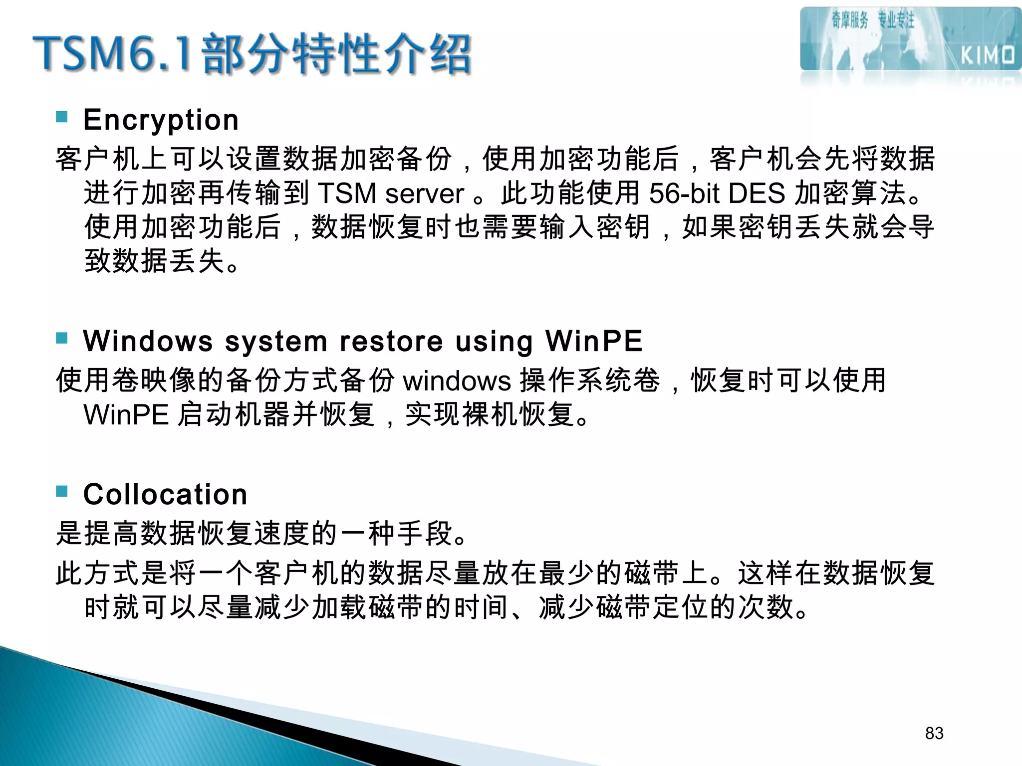  Encryption
客户机上可以设置数据加密备份，使用加密功能后，客户机会先将数据
进行加密再传输到 TSM server 。此功能使用 56-bit DES 加密算法。
使用加密功能后，数据恢复时也需要输入密钥，如果密钥丢失就会导
致数据丢失。
 Windows system restore using WinPE
使用卷映像的备份方式备份 windows 操作系统卷，恢复时可以使用
WinPE 启动机器并恢复，实现裸机恢复。
 Collocation
是提高数据恢复速度的一种手段。
此方式是将一个客户机的数据尽量放在最少的磁带上。这样在数据恢复
时就可以尽量减少加载磁带的时间、减少磁带定位的次数。
83
 