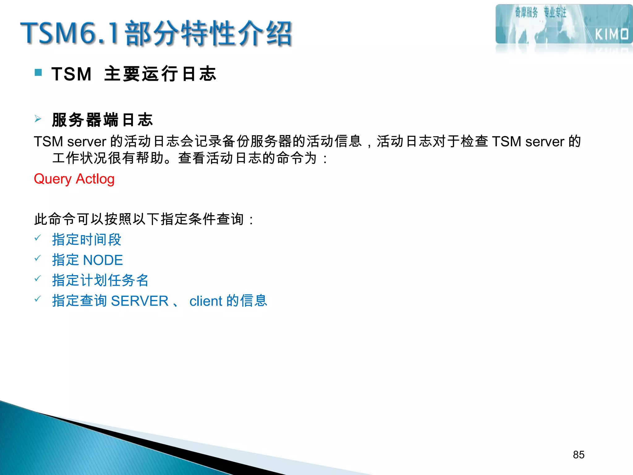  TSM 主要运行日志
 服务器端日志
TSM server 的活动日志会记录备份服务器的活动信息，活动日志对于检查 TSM server 的
工作状况很有帮助。查看活动日志的命令为：
Query Actlog
此命令可以按照以下指定条件查询：
 指定时间段
 指定 NODE
 指定计划任务名
 指定查询 SERVER 、 client 的信息
85
 