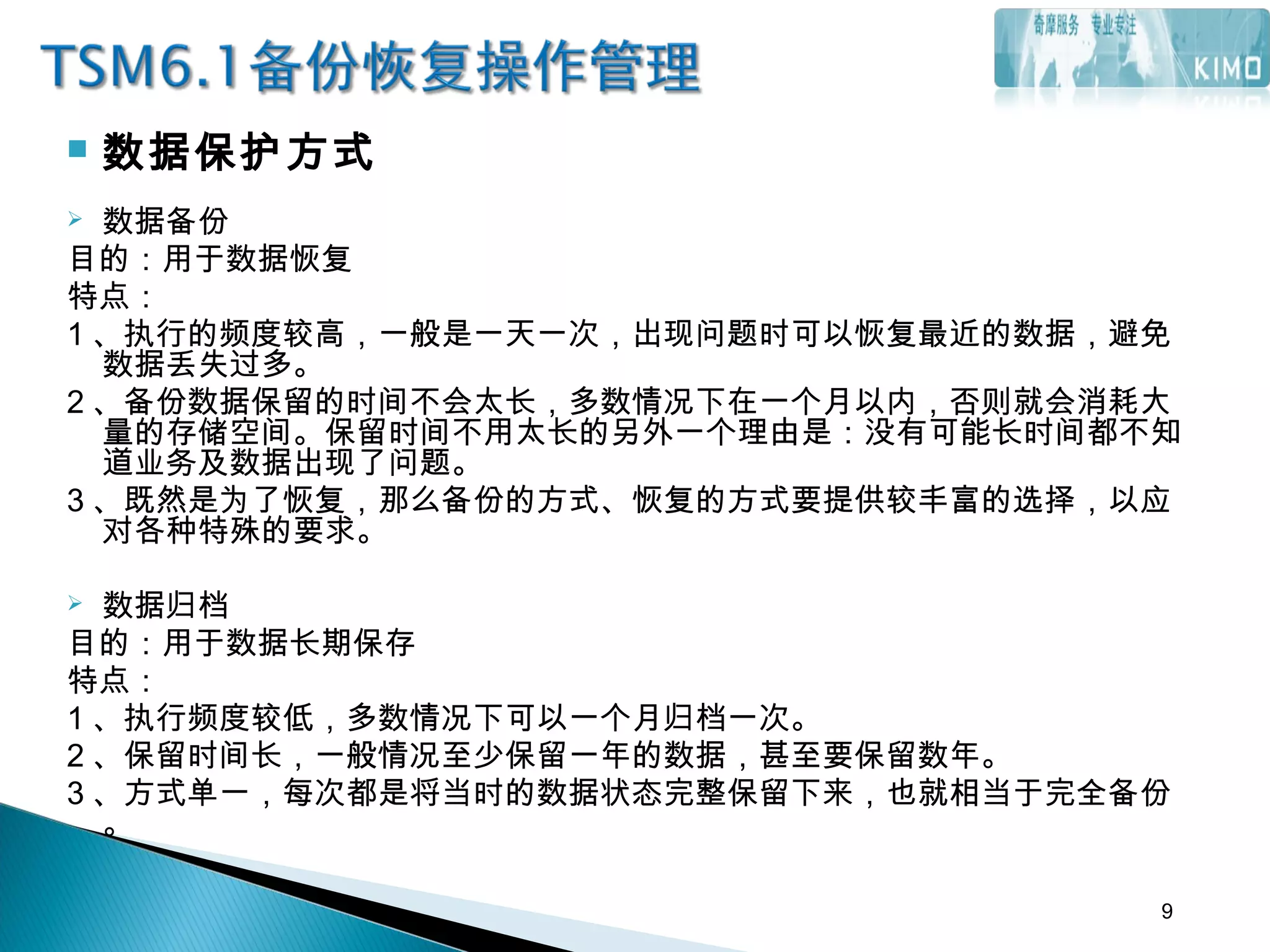  数据保护方式
 数据备份
目的：用于数据恢复
特点：
1 、执行的频度较高，一般是一天一次，出现问题时可以恢复最近的数据，避免
数据丢失过多。
2 、备份数据保留的时间不会太长，多数情况下在一个月以内，否则就会消耗大
量的存储空间。保留时间不用太长的另外一个理由是：没有可能长时间都不知
道业务及数据出现了问题。
3 、既然是为了恢复，那么备份的方式、恢复的方式要提供较丰富的选择，以应
对各种特殊的要求。
 数据归档
目的：用于数据长期保存
特点：
1 、执行频度较低，多数情况下可以一个月归档一次。
2 、保留时间长，一般情况至少保留一年的数据，甚至要保留数年。
3 、方式单一，每次都是将当时的数据状态完整保留下来，也就相当于完全备份
。
9
 