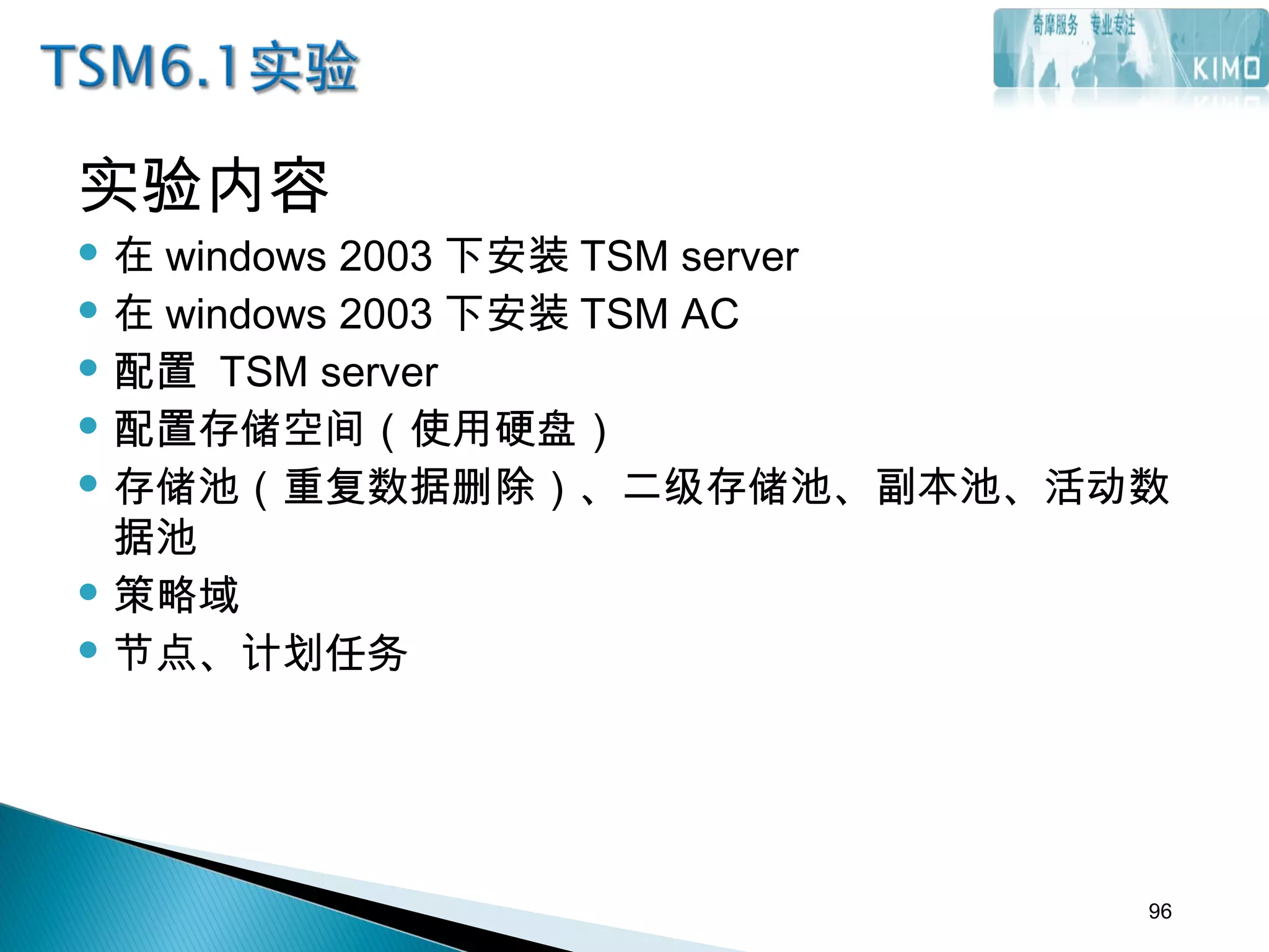 实验内容
 在 windows 2003 下安装 TSM server
 在 windows 2003 下安装 TSM AC
 配置 TSM server
 配置存储空间（使用硬盘）
 存储池（重复数据删除）、二级存储池、副本池、活动数
据池
 策略域
 节点、计划任务
96
 