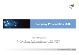 Company Presentation 2016
TSM - Technology, Science & Mission
Technical Responsibles
Eng. Wagner Benayon Marzall • wagner@tsm.com.br • +55 55 9163 8853
Eng. Laila Fighera Marzall • laila@tsm.com.br • +55 55 9181 1593
 