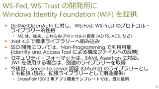 10
WS-Fed, WS-Trust の開発用に
Windows Identity Foundation (WIF) を提供
 DotNetOpenAuth に対し、WS-Fed, WS-Trust のプロトコル・
ライブラリー的性格
 MS は、従来、これらのプロトコルに投資 (AD FS, ACS, など)
 .Net 4.5 で標準ライブラリーへ組み込み
 SSO 開発については、Non-Programming で利用可能
(Identity and Access Tool による構成ファイルへの反映)
 セキュリティ・フォーマットは、SAML Assertion に対応。
JWT を使用する場合は、別途のライブラリーを取得
 今後は、Server-to-server 認証 (OAuth2) のライブラリーとし
ても拡張 (現在、拡張ライブラリーとして別途提供)
 SharePoint 2013 用アプリ開発テンプレートでは、既に使用
 