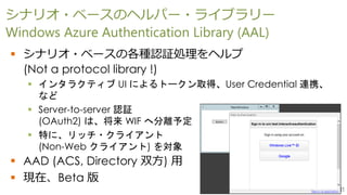 11
シナリオ・ベースのヘルパー・ライブラリー
Windows Azure Authentication Library (AAL)
 シナリオ・ベースの各種認証処理をヘルプ
(Not a protocol library !)
 インタラクティブ UI によるトークン取得、User Credential 連携、
など
 Server-to-server 認証
(OAuth2) は、将来 WIF へ分離予定
 特に、リッチ・クライアント
(Non-Web クライアント) を対象
 AAD (ACS, Directory 双方) 用
 現在、Beta 版
 