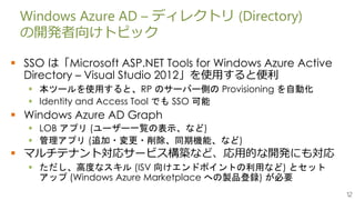 12
Windows Azure AD – ディレクトリ (Directory)
の開発者向けトピック
 SSO は「Microsoft ASP.NET Tools for Windows Azure Active
Directory – Visual Studio 2012」を使用すると便利
 本ツールを使用すると、RP のサーバー側の Provisioning を自動化
 Identity and Access Tool でも SSO 可能
 Windows Azure AD Graph
 LOB アプリ (ユーザー一覧の表示、など)
 管理アプリ (追加・変更・削除、同期機能、など)
 マルチテナント対応サービス構築など、応用的な開発にも対応
 ただし、高度なスキル (ISV 向けエンドポイントの利用など) とセット
アップ (Windows Azure Marketplace への製品登録) が必要
 
