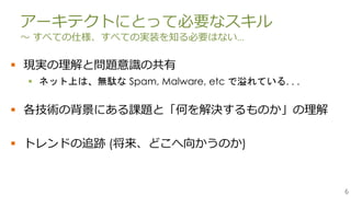 6
アーキテクトにとって必要なスキル
～ すべての仕様、すべての実装を知る必要はない…
 現実の理解と問題意識の共有
 ネット上は、無駄な Spam, Malware, etc で溢れている. . .
 各技術の背景にある課題と「何を解決するものか」の理解
 トレンドの追跡 (将来、どこへ向かうのか)
 