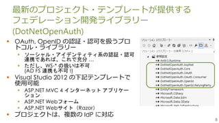 8
最新のプロジェクト・テンプレートが提供する
フェデレーション開発ライブラリー
(DotNetOpenAuth)
 OAuth, OpenID の認証・認可を扱うプロ
トコル・ライブラリー
 ソーシャル・アイデンティティ系の認証・認可
連携であれば、これで充分 …
 ただし、WS-* の扱いは不可
(AD FS 連携も不可 !)
 Visual Studio 2012 の下記テンプレートで
使用可能
 ASP.NET MVC 4 インターネット アプリケー
ション
 ASP.NET Webフォーム
 ASP.NET Webサイト（Razor）
 プロジェクトは、複数の IdP に対応
 