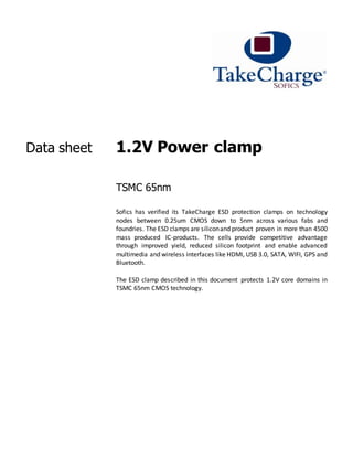 Data sheet 1.2V Power clamp
TSMC 65nm
Sofics has verified its TakeCharge ESD protection clamps on technology
nodes between 0.25um CMOS down to 5nm across various fabs and
foundries. The ESD clamps are siliconand product proven in more than 4500
mass produced IC-products. The cells provide competitive advantage
through improved yield, reduced silicon footprint and enable advanced
multimedia and wireless interfaces like HDMI, USB 3.0, SATA, WIFI, GPS and
Bluetooth.
The ESD clamp described in this document protects 1.2V core domains in
TSMC 65nm CMOS technology.
 