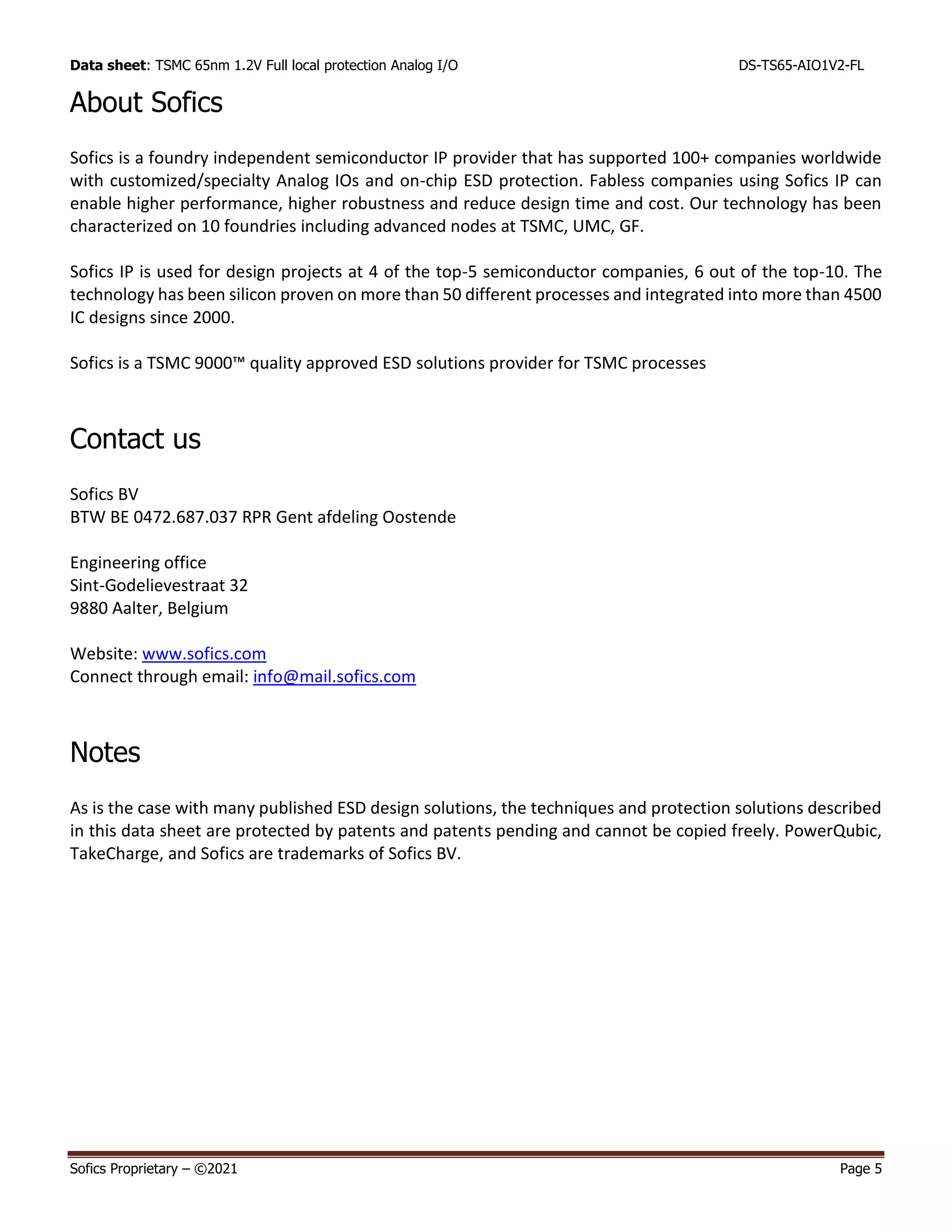 Data sheet: TSMC 65nm 1.2V Full local protection Analog I/O DS-TS65-AIO1V2-FL
Sofics Proprietary – ©2021 Page 5
About Sofics
Sofics is a foundry independent semiconductor IP provider that has supported 100+ companies worldwide
with customized/specialty Analog IOs and on-chip ESD protection. Fabless companies using Sofics IP can
enable higher performance, higher robustness and reduce design time and cost. Our technology has been
characterized on 10 foundries including advanced nodes at TSMC, UMC, GF.
Sofics IP is used for design projects at 4 of the top-5 semiconductor companies, 6 out of the top-10. The
technology has been silicon proven on more than 50 different processes and integrated into more than 4500
IC designs since 2000.
Sofics is a TSMC 9000™ quality approved ESD solutions provider for TSMC processes
Contact us
Sofics BV
BTW BE 0472.687.037 RPR Gent afdeling Oostende
Engineering office
Sint-Godelievestraat 32
9880 Aalter, Belgium
Website: www.sofics.com
Connect through email: info@mail.sofics.com
Notes
As is the case with many published ESD design solutions, the techniques and protection solutions described
in this data sheet are protected by patents and patents pending and cannot be copied freely. PowerQubic,
TakeCharge, and Sofics are trademarks of Sofics BV.
 