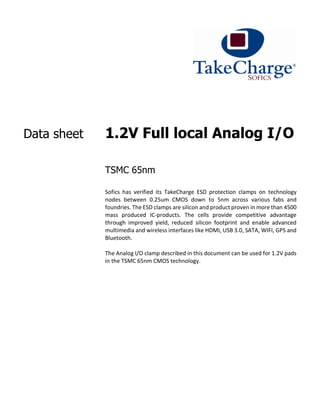 Data sheet 1.2V Full local Analog I/O
TSMC 65nm
Sofics has verified its TakeCharge ESD protection clamps on technology
nodes between 0.25um CMOS down to 5nm across various fabs and
foundries. The ESD clamps are silicon and product proven in more than 4500
mass produced IC-products. The cells provide competitive advantage
through improved yield, reduced silicon footprint and enable advanced
multimedia and wireless interfaces like HDMI, USB 3.0, SATA, WIFI, GPS and
Bluetooth.
The Analog I/O clamp described in this document can be used for 1.2V pads
in the TSMC 65nm CMOS technology.
 