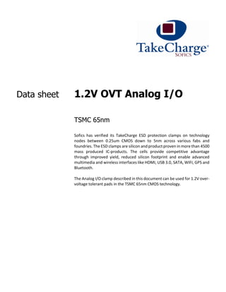 Data sheet 1.2V OVT Analog I/O
TSMC 65nm
Sofics has verified its TakeCharge ESD protection clamps on technology
nodes between 0.25um CMOS down to 5nm across various fabs and
foundries. The ESD clamps are silicon and product proven in more than 4500
mass produced IC-products. The cells provide competitive advantage
through improved yield, reduced silicon footprint and enable advanced
multimedia and wireless interfaces like HDMI, USB 3.0, SATA, WIFI, GPS and
Bluetooth.
The Analog I/O clamp described in this document can be used for 1.2V over-
voltage tolerant pads in the TSMC 65nm CMOS technology.
 