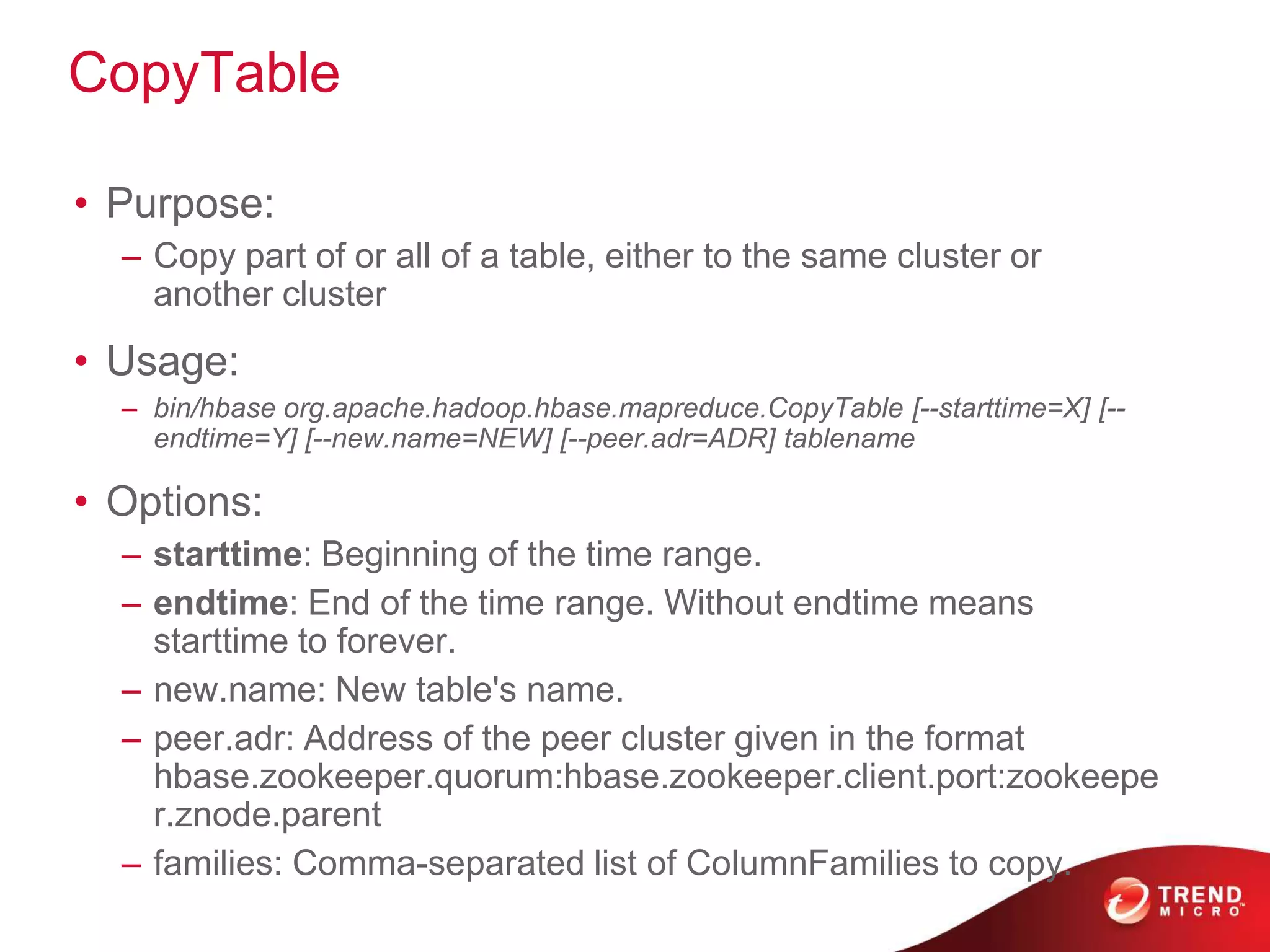 CopyTable

• Purpose:
  – Copy part of or all of a table, either to the same cluster or
    another cluster
• Usage:
  – bin/hbase org.apache.hadoop.hbase.mapreduce.CopyTable [--starttime=X] [--
    endtime=Y] [--new.name=NEW] [--peer.adr=ADR] tablename

• Options:
  – starttime: Beginning of the time range.
  – endtime: End of the time range. Without endtime means
    starttime to forever.
  – new.name: New table's name.
  – peer.adr: Address of the peer cluster given in the format
    hbase.zookeeper.quorum:hbase.zookeeper.client.port:zookeepe
    r.znode.parent
  – families: Comma-separated list of ColumnFamilies to copy.
 