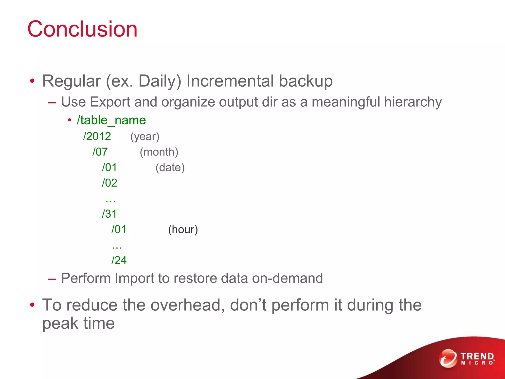 Conclusion

• Regular (ex. Daily) Incremental backup
  – Use Export and organize output dir as a meaningful hierarchy
     • /table_name
       /2012     (year)
         /07       (month)
           /01        (date)
           /02
            …
           /31
             /01        (hour)
             …
             /24
  – Perform Import to restore data on-demand
• To reduce the overhead, don’t perform it during the
  peak time
 