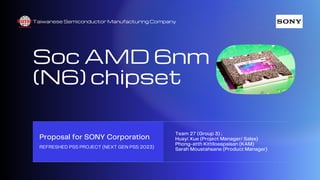 Taiwanese Semiconductor Manufacturing Company
Soc AMD 6nm
(N6) chipset
Proposal for SONY Corporation
REFRESHED PS5 PROJECT (NEXT GEN PS5 2023)
Team 27 (Group 3) :.
Huayi Xue (Project Manager/ Sales)
Phong-atth Kittiloespaisan (KAM)
Sarah Moustahsane (Product Manager)
 