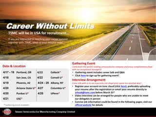 Career Without Limits
TSMC will be in USA for recruitment…
If you are interested in reaching your career summit
together with TSMC, send us your resume now!
Date & Location
• Register your account on tsmc cloud (click here), preferably uploading
your resume after the registration or email your resume directly to
srhsub@tsmc.com before March 31st
• Video interview can be arranged for people who are unable to meet
our delegates in person
• Concise job information could be found in the following pages; visit our
official website for details
Interview Arrangement
Come talk with us to see how tsmc can shape your career in a positive way!
4/17 - 18 Portland, OR 4/22 Caltech*
4/18 San Jose, CA 4/22 Cornell U*
4/19 Phoenix, AZ 4/24 - 26 Albany, NY
4/20 Arizona State U* 4/27 Columbia U*
4/20 Purdue U* 4/29 UPenn*
4/21 USC*
Gathering Event
Come learn the world’s leading semiconductor company and enjoy complimentary food
with our exceptional managers!
• Gathering event includes career talk and Q&A
• Click here to sign up for gathering event!
* Gathering event available
 