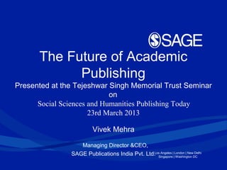 Los Angeles | London | New Delhi
Singapore | Washington DC
The Future of Academic
Publishing
Presented at the Tejeshwar Singh Memorial Trust Seminar
on
Social Sciences and Humanities Publishing Today
23rd March 2013
Vivek Mehra
Managing Director &CEO,
SAGE Publications India Pvt. Ltd.
 