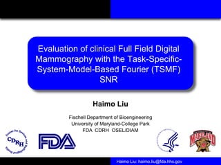 Evaluation of clinical Full Field Digital
Mammography with the Task-Specific-
System-Model-Based Fourier (TSMF)
                 SNR

                   Haimo Liu
         Fischell Department of Bioengineering
          University of Maryland-College Park
               FDA CDRH OSEL/DIAM




                              Haimo Liu: haimo.liu@fda.hhs.gov
 