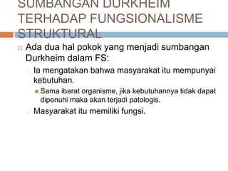 SUMBANGAN DURKHEIM
TERHADAP FUNGSIONALISME
STRUKTURAL
 Ada dua hal pokok yang menjadi sumbangan
Durkheim dalam FS:
Ia mengatakan bahwa masyarakat itu mempunyai
kebutuhan.
 Sama ibarat organisme, jika kebutuhannya tidak dapat
dipenuhi maka akan terjadi patologis.
Masyarakat itu memiliki fungsi.
 