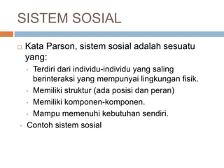 SISTEM SOSIAL
 Kata Parson, sistem sosial adalah sesuatu
yang:
• Terdiri dari individu-individu yang saling
berinteraksi yang mempunyai lingkungan fisik.
• Memiliki struktur (ada posisi dan peran)
• Memiliki komponen-komponen.
• Mampu memenuhi kebutuhan sendiri.
• Contoh sistem sosial
 