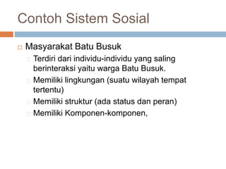 Contoh Sistem Sosial
 Masyarakat Batu Busuk
Terdiri dari individu-individu yang saling
berinteraksi yaitu warga Batu Busuk.
Memiliki lingkungan (suatu wilayah tempat
tertentu)
Memiliki struktur (ada status dan peran)
Memiliki Komponen-komponen,
 