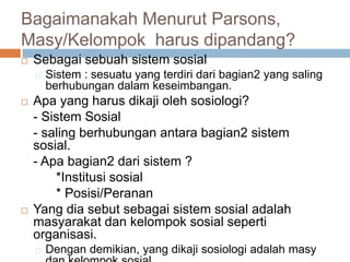 Bagaimanakah Menurut Parsons,
Masy/Kelompok harus dipandang?
 Sebagai sebuah sistem sosial
Sistem : sesuatu yang terdiri dari bagian2 yang saling
berhubungan dalam keseimbangan.
 Apa yang harus dikaji oleh sosiologi?
- Sistem Sosial
- saling berhubungan antara bagian2 sistem
sosial.
- Apa bagian2 dari sistem ?
*Institusi sosial
* Posisi/Peranan
 Yang dia sebut sebagai sistem sosial adalah
masyarakat dan kelompok sosial seperti
organisasi.
Dengan demikian, yang dikaji sosiologi adalah masy
 