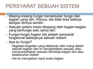 PERSYARAT SEBUAH SISTEM
 Masing-masing fungsi memerlukan fungsi dari
bagian yang lain. Artinya, dia tidak bisa bekerja
dengan dirinya sendiri.
 Sebuah sistem mesti ditopang oleh bagian-bagian
yang berfungsi satu sama lain.
 Fungsi-fungsi bagian tsb adalah persyarat
fungsional bekerjanya sebuah sistem.
 Apa itu fungsi?
Kegiatan-kegiatan yang dilakukan oleh orang dalam
sebuah bagian dan ini menghasilkan sesuatu atau
menyumbangkan sesuatu terhadap bagian lain atau
keseluruhan sistem
Hal itu merupakan input suatu bagian
 