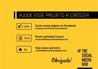 AJUDE ESSE PROJETO A CRESCER
      Curta nossa página no Facebook
      facebook.com/thesocialmediahub



      Envie conteúdo fresco!
@     conteudo@thesocialmediahub.com



      Seja nosso parceiro
      contato@thesocialmediahub.com




                     Obrigado!
 