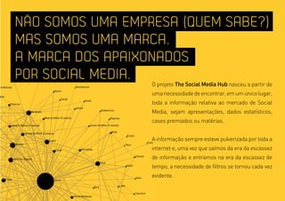 NÃO SOMOS UMA EMPRESA (QUEM SABE?)
MAS SOMOS UMA MARCA.
A MARCA DOS APAIXONADOS
POR SOCIAL MEDIA.
                  O projeto The Social media Hub nasceu a partir de
                  uma necessidade de encontrar, em um único lugar,
                  toda a informação relativa ao mercado de Social
                  Media, sejam apresentações, dados estatísticos,
                  cases premiados ou matérias.


                  A informação sempre esteve pulverizada por toda a
                  internet e, uma vez que saímos da era da escassez
                  de informação e entramos na era da escassez de
                  tempo, a necessidade de filtros se tornou cada vez
                  evidente.
 