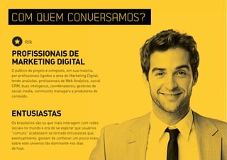 COM QUEM CONVERSAMOS?
       95%

PROFISSIONAIS DE
MARKETING DIGITAL
O público do projeto é composto, em sua maioria,
por profissionais ligados a área de Marketing Digital,
tendo analistas, profissionais de web Analytics, social
CRM, buzz inteligence, coordenadores, gestores de
social media, community managers e produtores de
conteúdo.




ENTUSIASTAS
Os brasileiros são os que mais interagem com redes
sociais no mundo e era de se esperar que usuários
“comuns” acabassem se tornado entusiastas que,
eventualmente, gostam de conhecer um pouco mais
sobre este universo tão dominante nos dias
de hoje.
 