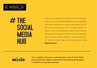 A MARCA

                             A ideia é que a plataforma se comporte como uma marca.
                             Toda vez que a marca The Social Media Hub estiver associada
                             a um evento, e-book ou a um keynote, por exemplo, significa
                             que os mesmo pilares de “filtro / conteúdo inédito / ser
                             social” em que nós acreditamos também estão presentes
                             em cada parceria. Não queremos ficar restritos ao ambiente
                             online. A nossa missão é espalhar o conteúdo seja on ou
                             off, queremos atingir quem precisa ser atingido, afinal
                             #welovetoshare.




  missão
           Levar conteúdo extremamente selecionado para os fãs de Social Media,
           promover discussões e debates colaborativos no mercado de marketing digital
           e contribuir com sua profissionalização.
 