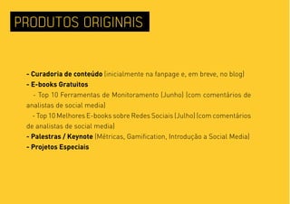 PRODUTOS ORIGINAIS


 - Curadoria de conteúdo (inicialmente na fanpage e, em breve, no blog)
 - E-books Gratuitos
   - Top 10 Ferramentas de Monitoramento (Junho) (com comentários de
 analistas de social media)
   - Top 10 Melhores E-books sobre Redes Sociais (Julho) (com comentários
 de analistas de social media)
 - Palestras / Keynote (Métricas, Gamification, Introdução a Social Media)
 - Projetos Especiais
 