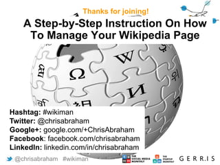 A Step-by-Step Instruction On How
To Manage Your Wikipedia Page
Thanks for joining!
@chrisabraham #wikiman
Hashtag: #wikiman
Twitter: @chrisabraham
Google+: google.com/+ChrisAbraham
Facebook: facebook.com/chrisabraham
LinkedIn: linkedin.com/in/chrisabraham
 