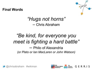 Final Words
10
“Hugs not horns”
– Chris Abraham
“Be kind, for everyone you
meet is fighting a hard battle”
– Philo of Alexandria
(or Plato or Ian MacLaren or John Watson)
@chrisabraham #wikiman
 